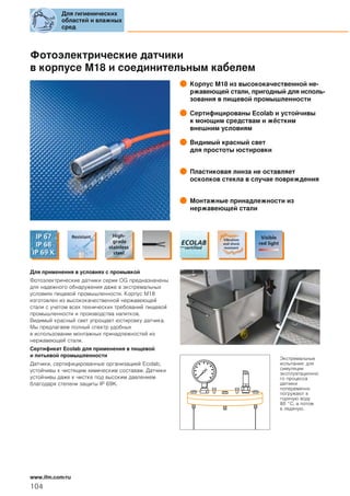 Фотоэлектрические датчики
в корпусе M18 и соединительным кабелем
Корпус M18 из высококачественной не-
ржавеющей стали, пригодный для исполь-
зования в пищевой промышленности
Сертифицированы Ecolab и устойчивы
к моющим средствам и жёстким
внешним условиям
Видимый красный свет
для простоты юстировки
Пластиковая линза не оставляет
осколков стекла в случае повреждения
Монтажные принадлежности из
нержавеющей стали
Для применения в условиях с промывкой
Фотоэлектрические датчики серии OG предназначены
для надежного обнаружения даже в экстремальных
условиях пищевой промышленности. Корпус M18
изготовлен из высококачественной нержавеющей
стали с учетом всех технических требований пищевой
промышленности и производства напитков.
Видимый красный свет упрощает юстировку датчика.
Мы предлагаем полный спектр удобных
в использовании монтажных принадлежностей из
нержавеющей стали.
Сертификат Ecolab для применения в пищевой
и питьевой промышленности
Датчики, сертифицированные организацией Ecolab,
устойчивы к чистящим химическим составам. Датчики
устойчивы даже к чистке под высоким давлением
благодаря степени защиты IP 69K.
Экстремальные
испытания: для
симуляции
эксплуатационно
го процесса
датчики
попеременно
погружают в
горячую воду
80 °C, а потом
в ледяную.
Для гигиенических
областей и влажных
сред
104
www.ifm.com/ru
 