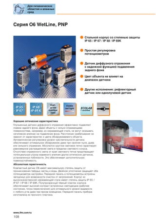 Серия O6 WetLine, PNP
Стальной корпус со степенью защиты
IP 65 / IP 67 / IP 68 / IP 69K
Простая регулировка
потенциометром
Датчик диффузного отражения
с надежной функцией подавления
заднего фона
Цвет объекта не влияет на
диапазон датчика
Другие исполнения: рефлекторный
датчик или однолучевой датчик
Хорошие оптические характеристики
Улучшенные датчики диффузного отражения эффективно подавляют
помехи заднего фона. Даже объекты с сильно отражающими
поверхностями, например, из нержавеющей стали, не могут оказывать
негативное влияние на подавление фона. Расстояние срабатывания не
зависит от характеристик и цвета обнаруживаемого объекта.
Автоматическая регулировка уровня чувствительности датчика
обеспечивает оптимальное обнаружение даже при наличии пыли, дыма
или сильного отражения. Абсолютно круглое световое пятно гарантирует
равномерное распределение света в пределах светового конуса.
Отсутствие отраженного света от края светового пятна предотвращает
потенциальную угрозу взаимного влияния других оптических датчиков,
установленных поблизости. Это обеспечивает дополнительную
помехоустойчивость.
Абсолютная герметичность
Компактный датчик O6 имеет максимальную степень защиты от
проникновения твёрдых частиц и воды. Двойное уплотнение защищает оба
потенциометра настройки. Передняя панель и потенциометры встроены
заподлицо для возможности очистки от загрязнений. Корпус из
высококачественной нержавеющей стали имеет степень защиты IP 65 /
IP 67 / IP 68 / IP 69K. Полупрозрачный тёмный пластик корпуса
обеспечивает высокий контраст встроенных светодиодов (рабочее
состояние, точка переключения) для оптимального уровня видимости
с любого угла даже при ярком освещении. Передняя панель прибора
изготовлена из прочного пластика.
Для гигиенических
областей и влажных
сред
108
www.ifm.com/ru
 