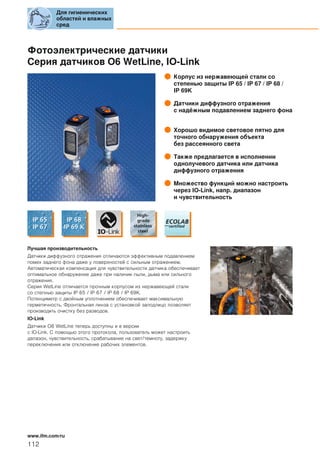 Фотоэлектрические датчики
Серия датчиков О6 WetLine, IO-Link
Корпус из нержавеющей стали со
степенью защиты IP 65 / IP 67 / IP 68 /
IP 69K
Датчики диффузного отражения
с надёжным подавлением заднего фона
Хорошо видимое световое пятно для
точного обнаружения объекта
без рассеянного света
Также предлагается в исполнении
однолучевого датчика или датчика
диффузного отражения
Множество функций можно настроить
через IO-Link, напр. диапазон
и чувствительность
Лучшая производительность
Датчики диффузного отражения отличаются эффективным подавлением
помех заднего фона даже у поверхностей с сильным отражением.
Автоматическая компенсация для чувствительности датчика обеспечивает
оптимальное обнаружение даже при наличии пыли, дыма или сильного
отражения.
Серия WetLine отличается прочным корпусом из нержавеющей стали
со степнью защиты IP 65 / IP 67 / IP 68 / IP 69K.
Потенциметр с двойным уплотнением обеспечивает максимальную
герметичность. Фронтальная линза с установкой заподлицо позволяет
производить очистку без разводов.
IO-Link
Датчики О6 WetLine теперь доступны и в версии
с IO-Link. С помощью этого протокола, пользователь может настроить
дапазон, чувствительность, срабатывание на свет/темноту, задержку
переключения или отключение рабочих элементов.
Для гигиенических
областей и влажных
сред
112
www.ifm.com/ru
 