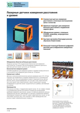 Лазерные датчики измерения расстояния
и уровня
Компактный датчик измерения
расстояния с отличным соотношением
цены и качества
Идеально подходит для измерения
больших расстояний и подавления
заднего фона
Обнаружение уровня с помощью
O1D300, например, непрозрачных
жидкостей
Быстрая настройка благодаря режиму
обучения (Teach-mode)
Большой 4-значный буквенно-цифровой
дисплей для отображения измеренных
значений
Обнаружение объектов на больших расстояниях
Лазерные датчики O1D осуществляют бесконтактное измерение
расстояния до 10 метров. При использовании отражателя дальность
действия датчиков может достигать до 75 метров.
Бесконтактное измерение уровня
O1D300 разработан для измерения уровня в пищевой промышленности
и используется для измерения расстояний до 10 метров.
Компактный и гибкий
Датчики в прочном металлическом корпусе размером всего 42 x 42 мм
подходят для применения в пищевой промышленности и производстве
напитков. Они легко устанавливаются даже в труднодоступных местах.
Выходы можно запрограммировать как для двух точек переключения,
так и для одной точки переключения и одного аналогового выхода.
Отображение на дисплее может осуществляться в дюймах, миллиметрах
или метрах.
Преимущества
Оптические системы с подавлением заднего фона (A, см. график справа)
и ультразвуковые датчики (B) являются недорогой альтернативой
приборам измерения расстояния, однако, их рабочие диапазоны меньше.
Традиционные датчики, работающие по принципу определения времени
прохождения отраженного луча (C), имеют характеристики лучше, но при
этом имеют высокую цену. O1D сочетает в себе преимущества этих
систем и имеет привлекательную стоимость.
A
B
C
Соотношение цены и качества:
O1D сочетает в себе преимущества
датчиков с подавлением заднего фона
(A), ультразвуковых датчиков (B)
и систем, работающих по принципу
определения времени прохождения
отраженного луча (C).
Для обще-
промышленного
применения
114
www.ifm.com/ru
 