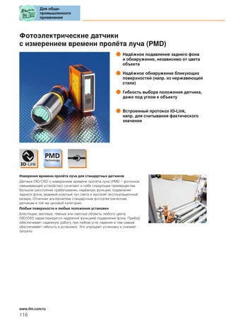Фотоэлектрические датчики
с измерением времени пролёта луча (PMD)
Надёжное подавление заднего фона
и обнаружение, независимо от цвета
объекта
Надёжное обнаружение бликующих
поверхностей (напр. из нержавеющей
стали)
Гибкость выбора положения датчика,
даже под углом к объекту
Встроенный протокол IO-Link,
напр. для считывания фактического
значения
Измерение времени пролёта луча для стандартных датчиков
Датчики OID/O5D с измерением времени пролёта луча (PMD = фотонное
смешивающее устройство) сочетают в себе следующие преимущества:
большое расстояние срабатывания, надёжную функцию подавления
заднего фона, видимый красный луч света и высокий эксплуатационный
резерв. Отличная альтернатива стандартным фотоэлектрическим
датчикам в той же ценовой категории.
Любые поверхности и любые положения установки
Блестящие, матовые, тёмные или светлые объекты любого цвета:
OID/O5D характеризуется надёжной функцией подавления фона. Прибор
обеспечивает надежную работу при любом угле падения и тем самым
обеспечивает гибкость в установке. Это упрощает установку и снижает
затраты.
Для обще-
промышленного
применения
116
www.ifm.com/ru
 