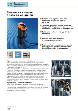 Датчики для клапанов
с выдвижным штоком
Непрерывная обратная связь для
клапанов с выдвижным штоком
до 80 мм
Три коммутационных выхода: “открытый”,
“закрытый” и “промежуточное
положение”, дополнительно интерфейс AS
Разрешение 0.2 мм по всему диапазону
измерения
Простая кнопочная настройка
и светодиодная индикация
Постоянный контроль положения запорно-
регулирующей арматуры для планового
предупредительного обслуживания
Обратная связь по положению клапанов с выдвижным штоком
Датчик efector valvis - инновационное решение для определения
положения штока клапана на линейной запорно-регулирующей арматуре.
Датчик служит для непрерывного контроля положения линейных клапанов
с выдвижным штоком до 80 мм.
Датчик устанавливается на шток клапана с помощью адаптера. “Открытое”
и “закрытое” положение клапана настраивается при помощи кнопки
программирования. Датчик сигнализирует три основных положения
клапана: “клапан открытый”, “клапан закрытый” и любое промежуточное
положение, например, подъем затвора. efector valvis передает эту
информацию в контроллер с помощью коммутационных выходов.
Датчик обнаруживает положение штока клапана с разрешением 0.2 мм.
Это исключает механическую настройку и значительно уменьшает время
настройки клапана.
Односедельные и двухседельные клапаны
efector valvis обнаруживает “открытое” и “закрытое” положение
двухседельных клапанов, а также “подъем клапана над седлом”.
У односедельных клапанов датчик обнаруживает “открытое” и “закрытое”
положение и обеспечивает дополнительный выходной сигнал для
сигнализации износа уплотнения.
Для обще-
промышленного
применения
122
www.ifm.com/ru
 