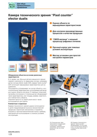 Камера технического зрения “Pixel counter”
efector dualis
Оценка объекта по
варьируемым характеристикам
Для контроля производственных
процессов и качества продукции
“CMOS-матрица” и мощный
процессор цифровых сигналов
Прочный корпус для тяжелых
условий эксплуатации
Мастер установки для простой
настройки параметров
Обнаружение объектов на основе различных
характеристик
В то время, как обычные датчики машинного зрения
сверяют компоненты по заданному контуру, например,
датчик контура efector dualis O2D, камера “pixel counter”
O2V использует варьируемые характеристики для их
сравнения.
Пользователь устанавливает не контур объекта, а его
относительные характеристики, используемые датчиком
для оценки объекта или фона. С помощью пошаговой
настройки отклонения от эталона датчик обнаруживает
такие характеристики, как площадь, размер, округлость
или компактность объекта.
Значения яркости по серой шкале могут также
использоваться для оценки.
Компактные и надежные
Камера технического зрения широко используется
в целях предупреждения выпуска некачественной
продукции. Оценочная электроника и подсветка
встроены в прочный металлический корпус прибора,
пригодный для использования в сложных условиях
эксплуатации.
(A) Упаковочная тара
заполняется продукцией
в несколько слоев,
например, жевательной
резинкой, как на этом
рисунке.
(B) Камера технического
зрения “pixel counter”
обнаруживает отстутствие
слоя, контролируя область
стенки внутри картонной
коробки.
Для обще-
промышленного
применения
128
www.ifm.com/ru
 