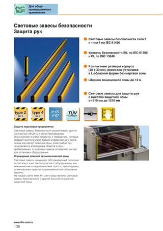 Световые завесы безопасности
Защита рук
Световые завесы безопасности типа 2
и типа 4 по IEC 61496
Уровень безопасности SIL по IEC 61508
и PL по ISO 13849
Компактные размеры корпуса
(28 x 30 мм), возможна установка
в L-образной форме без мертвой зоны
Ширина защищенной зоны до 12 м
Световые завесы для защиты рук
с высотой защитной зоны
от 610 мм до 1210 мм
Защита персонала предприятия
Световые завесы безопасности ограничивают доступ
на опасные объекты и зоны производства.
Они сочетают в себе приемник и передатчик, которые
создают многолучевой барьер инфракрасного света
перед или вокруг опасной зоны. Если любой луч
пересекается вторжением объекта в зону
срабатывания, то световая завеса отправляет сигнал
для остановки оборудования.
Ограждение опасной технологической зоны
Световые завесы защищают обслуживающий персонал
около или в зоне такого опасного оборудования, как
механические и гидравлические прессы, пресс-формы,
штамповочные прессы, формовочные или сборочные
машины.
На нашем сайте www.ifm.com представлены световые
завесы безопасности с другой высотой и шириной
защитной зоны.
Для обще-
промышленного
применения
136
www.ifm.com/ru
 