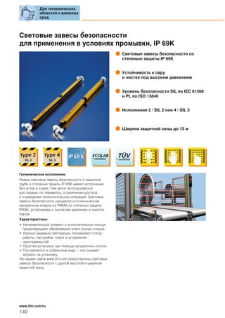 Световые завесы безопасности
для применения в условиях промывки, IP 69K
Световые завесы безопасности со
степенью защиты IP 69K
Устойчивость к пару
и чистке под высоким давлением
Уровень безопасности SIL по IEC 61508
и PL по ISO 13849
Исполнения 2 / SIL 2 или 4 / SIL 3
Ширина защитной зоны до 15 м
Гигиеническое исполнение
Новые световые завесы безопасности в защитной
трубе и степенью защиты IP 69K имеют исполнение
без углов и краев. Они могут использоваться
для охраны по периметру, ограничения доступа
и ограждения технологических операций. Световые
завесы безопасности находятся в гигиеническом
прозрачном кожухе из PMMA со степенью защиты
IP69K, устойчивому к высокому давлению и очистке
паром.
Характеристики:
• Нагревательный элемент и уплотнительные кольца
предотвращают образование влаги внутри кожуха
• Хорошо видимые светодиоды показывают статус
работы, настройки, поиск и устранение
неисправностей
• Простая установка при помощи встроенных слотов
• Поставляется в собранном виде – это снижает
затраты на установку
На нашем сайте www.ifm.com представлены световые
завесы безопасности с другой высотой и шириной
защитной зоны.
Для гигиенических
областей и влажных
сред
140
www.ifm.com/ru
 