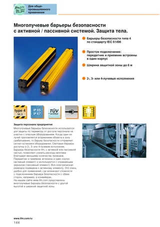 Многолучевые барьеры безопасности
с активной / пассивной системой. Защита тела.
Барьеры безопасности типа 4
по стандарту IEC 61496
Простое подключение:
передатчик и приемник встроены
в один корпус
Ширина защитной зоны до 6 м
2-, 3- или 4-лучевые исполнения
Защита персонала предприятия
Многолучевые барьеры безопасности используются
для защиты по периметру от доступа персонала на
участки с опасным оборудованием. Когда один из
лучей преломляется вторжением объекта в зону
срабатывания, то барьер безопасности отправляет
сигнал остановки оборудования. Световые барьеры
доступны в 2-, 3- или 4-лучевом исполнении.
Барьеры безопасности ifm, с активной или пассивной
частью, позволяют снизить расходы монтажа
благодаря меньшему количеству проводов.
Передатчик и приемник встроены в один корпус
(активный элемент) и используются с отражающим
зеркалом (пассивный элемент). Вся электрическая
разводка подведена к активному элементу. Это очень
удобно для применений, где возникают сложности
с подключением барьера безопасности с обеих
сторон, например, в конвейерах.
На нашем сайте www.ifm.com представлены
многолучевые барьеры безопасности с другой
высотой и шириной защитной зоны.
Для обще-
промышленного
применения
144
www.ifm.com/ru
 