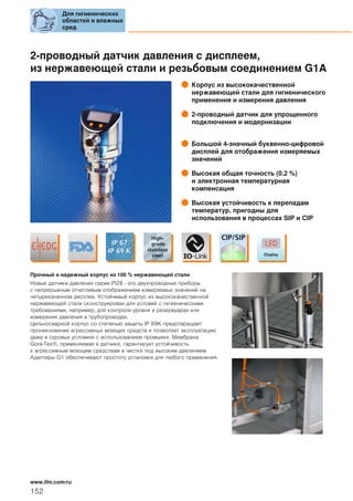 2-проводный датчик давления с дисплеем,
из нержавеющей стали и резьбовым соединением G1A
Корпус из высококачественной
нержавеющей стали для гигиенического
применения и измерения давления
2-проводный датчик для упрощенного
подключения и модернизации
Большой 4-значный буквенно-цифровой
дисплей для отображения измеряемых
значений
Высокая общая точность (0.2 %)
и электронная температурная
компенсация
Высокая устойчивость к перепадам
температур, пригодны для
использования в процессах SIP и CIP
Прочный и надежный корпус из 100 % нержавеющей стали
Новые датчики давления серии PI28 - это двухпроводные приборы
с непрерывным отчетливым отображением измеряемых значений на
четырехзначном дисплее. Устойчивый корпус из высококачественной
нержавеющей стали сконструирован для условий с гигиеническими
требованиями, например, для контроля уровня в резервуарах или
измерения давления в трубопроводах.
Цельносварной корпус со степенью защиты IP 69K предотвращает
проникновение агрессивных моющих средств и позволяет эксплуатацию
даже в суровых условиях с использованием промывки. Мембрана
Gore-Tex®, применяемая в датчике, гарантирует устойчивость
к агрессивным моющим средствам и чистке под высоким давлением.
Адаптеры G1 обеспечивают простоту установки для любого применения.
Для гигиенических
областей и влажных
сред
152
www.ifm.com/ru
 