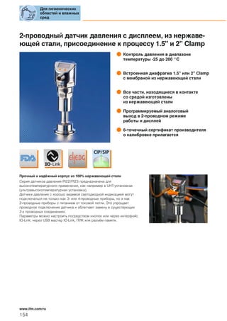 2-проводный датчик давления с дисплеем, из нержаве-
ющей стали, присоединение к процессу 1.5" и 2" Clamp
Контроль давления в диапазоне
температуры -25 до 200 °C
Встроенная диафрагма 1.5" или 2" Сlamp
с мембраной из нержавеющей стали
Все части, находящиеся в контакте
со средой изготовлены
из нержавеющей стали
Программируемый аналоговый
выход в 2-проводном режиме
работы и дисплей
6-точечный сертификат производителя
о калибровке прилагается
Прочный и надёжный корпус из 100% нержавеющей стали
Серия датчиков давления PI22/PI23 предназначена для
высокотемпературного применения, как например в UHT-установках
(ультравысокотемпературная установка).
Датчики давления с хорошо видимой светодиодной индикацией могут
подключаться не только как 3- или 4-проводные приборы, но и как
2-проводные приборы с питанием от токовой петли. Это упрощает
проводное подключение датчика и облегчает замену в существующих
2-х проводных соединениях.
Параметры можно настроить посредством кнопок или через интерфейс
IO-Link: через USB мастер IO-Link, ПЛК или разъём памяти.
Для гигиенических
областей и влажных
сред
154
www.ifm.com/ru
 