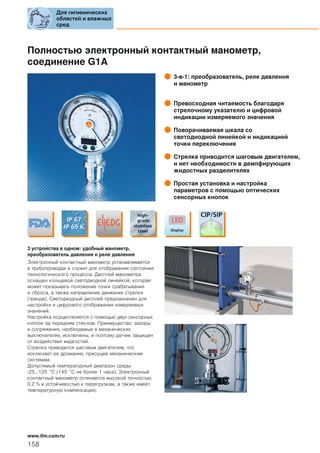Полностью электронный контактный манометр,
соединение G1A
3-в-1: преобразователь, реле давления
и манометр
Превосходная читаемость благодаря
стрелочному указателю и цифровой
индикации измеряемого значения
Поворачиваемая шкала со
светодиодной линейкой и индикацией
точки переключения
Стрелка приводится шаговым двигателем,
и нет необходимости в демпфирующих
жидостных разделителях
Простая установка и настройка
параметров с помощью оптических
сенсорных кнопок
3 устройства в одном: удобный манометр,
преобразователь давления и реле давления
Электронный контактный манометр устанавливается
в трубопроводах и служит для отображения состояния
технологического процесса. Дисплей манометра
оснащен кольцевой светодиодной линейкой, которая
может показывать положение точки срабатывания
и сброса, а также направление движения стрелки
(тренда). Светодиодный дисплей предназначен для
настройки и цифрового отображения измеряемых
значений.
Настройка осуществляется с помощью двух сенсорных
кнопок за передним стеклом. Преимущество: зазоры
и сопряжения, необходимые в механических
выключателях, исключены, и поэтому датчик защищен
от воздействия жидкостей.
Стрелка приводится шаговым двигателем, что
исключает ее дрожание, присущее механическим
системам.
Допустимый температурный диапазон среды
-25...125 °C (145 °C не более 1 часа). Электронный
контактный манометр отличается высокой точностью
0.2 % и устойчивостью к перегрузкам, а также имеет
температурную компенсацию.
Для гигиенических
областей и влажных
сред
158
www.ifm.com/ru
 
