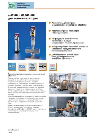 Датчики давления
для гомогенизаторов
Разработаны для контроля
процессов гомогенизаторной обработки
Простая настройка параметров
с помощью кнопок
Конфигурация переключения
и аналоговые выходы
обеспечивают гибкость применения
Заводские уставки позволяют вернуться
к заводским предустановленным
значениям калибровки
Долговременная стабильность
благодаря керамической
измерительной ячейке
Точный контроль за процессами гомогенизаторной
обработки
Гомогенизаторы используются для получения
однородных смесей или для перемешивания
и измельчения твердых веществ в жидкости.
Гомогенизация обеспечивает высокую стабильность
продукта, улучшает структуру и др. характеристики.
В молочной промышленности продукт под высоким
давлением подается по всасывающему патрубку
внутрь устройства. В процессе гомогенизации частицы
измельчаются, равномерно распределяясь в массе
продукта.
Для обеспечения воспрпоизводимости технологических
процессов необходимо непрерывно контролировать
и регулировать давление в насосах. Эти датчики
давления были разработаны специально для этой
цели.
PY9970 устанавливаются с помощью монтажного
блока и мембранного уплотнителя, имеющих
сертификацию FDA. Датчик PY9000 можно подключить
через соединение, уже присутствующее на
гомогенизаторе.
Для обще-
промышленного
применения
160
www.ifm.com/ru
 