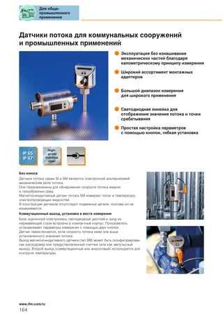 Датчики потока для коммунальных сооружений
и промышленных применений
Эксплуатация без изнашивания
механических частей благодаря
калометрическому принципу измерения
Широкий ассортимент монтажных
адаптеров
Большой диапазон измерения
для широкого применения
Светодиодная линейка для
отображения значения потока и точки
срабатывания
Простая настройка параметров
с помощью кнопок, гибкая установка
Без износа
Датчики потока серии SI и SM являются электронной альтернативой
механическим реле потока.
Они предназначены для обнаружения скорости потока жидких
и газообразных сред.
Магнитно-индуктивный датчик потока SM измеряет поток и температуру
электропроводящих жидкостей.
В конструкции датчиков отсутствуют подвижные детали, поэтому он не
изнашивается.
Коммутационный выход, установка в месте измерения
Блок оценочной электроники, светодиодный дисплей и зонд из
нержавеющей стали встроены в компактный корпус. Пользователь
устанавливает параметры измерения с помощью двух кнопок.
Датчик переключается, если скорость потока ниже или выше
установленного значения потока.
Выход магнитно-индуктивного датчика (тип SM) может быть сконфигурирован
как расходомер или предустановленный счетчик (или как импульсный
выход). Второй выход (коммутационный или аналоговый) используется для
контроля температуры.
Для обще-
промышленного
применения
164
www.ifm.com/ru
 