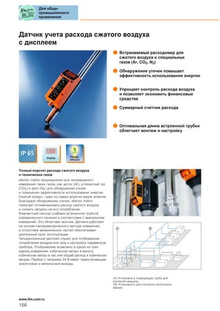 Датчик учета расхода сжатого воздуха
с дисплеем
Встраиваемый расходомер для
сжатого воздуха и специальных
газов (Ar, CO2, N2)
Обнаружение утечек повышает
эффективность использования энергии
Упрощает контроль расхода воздуха
и позволяет экономить финансовые
средства
Суммарный счетчик расхода
Оптимальная длина встроенной трубки
облегчает монтаж и настройку
Точный подсчет расхода сжатого воздуха
и технических газов
efector metris предназначен для непрерывного
измерения таких газов, как аргон (Ar), углекислый газ
(CO2) и азот (N2) для обнаружения утечек
и повышения эффективности использования энергии.
Сжатый воздух - один из самых дорогих видов энергии.
Благодаря обнаружению утечек, efector metris
помогает оптимизировать расход сжатого воздуха
и снизить затраты на его потребление.
Компактный сенсор снабжен встроенной трубкой
определенного сечения в соответствии с диапазоном
измерений. Это облегчает монтаж. Датчики работают
на основе калориметрического метода измерения,
а отсутствие механических частей обеспечивает
длительный срок эксплуатации.
Четырехзначный дисплей служит для отображения
потребления воздуха или газа и настройки параметров
прибора. Отображение возможно в одной из трех
единиц измерения: кубические метры в минуту,
кубические метры в час или общий расход в кубических
метрах. Прибор с питанием 24 В имеет переключающие,
аналоговые и импульсные выходы.
A B
(A) Установка в подводящую трубу для
контроля машины.
(B) Установка в для контроля нескольких
машин.
Для обще-
промышленного
применения
166
www.ifm.com/ru
 