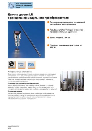 Датчик уровня LR
с концепцией модульного преобразователя
Регулировка установки для оптимальной
настройки по месту установки
Резьба Aseptoflex Vario для множества
присоединительных адаптеров
Длина зонда 15...200 см
Подходит для температуры среды до
150 °C
Универсальность в использовании
В маленьких резервуарах для хранения, компенсационных резервуарах,
сепараторах или в процессах розлива: датчик типа LR не ограничен
в возможностях применения! Даже неблагоприятные условия эксплуатации,
такие как пена или высокая температура, не оказывают влияние на
точность определения уровня.
Успешный благодаря модульной концепции
Зонды можно укорачивать или изменять, таким образом LR снижает
занятость склада и упрощает замену. Просто подсоедините IO-Link –
и трудоёмкая настройка параметров прибора навсегда уйдёт в прошлое!
Стойкие материалы
Высококачественные материалы, такие как PEEK и EPDM в качестве
уплотнителей или корпус из высококачественной нержавеющей стали
подходят для внутреней и внешней мойки и противостоят самым
неблагоприятным условиям эксплуатации.
Для гигиенических
областей и влажных
сред
170
www.ifm.com/ru
 