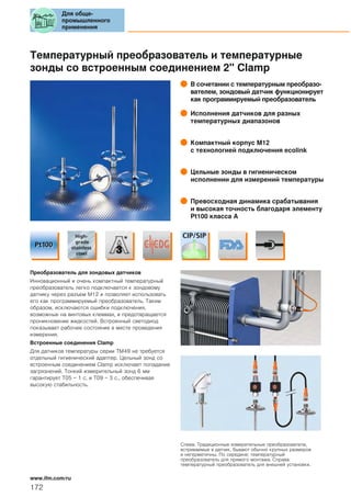 Температурный преобразователь и температурные
зонды со встроенным соединением 2" Clamp
В сочетании с температурным преобразо-
вателем, зондовый датчик функционирует
как программируемый преобразователь
Исполнения датчиков для разных
температурных диапазонов
Компактный корпус М12
с технологией подключения ecolink
Цельные зонды в гигиеническом
исполнении для измерений температуры
Превосходная динамика срабатывания
и высокая точность благодаря элементу
Pt100 класса A
Преобразователь для зондовых датчиков
Инновационный и очень компактный температурный
преобразователь легко подключается к зондовому
датчику через разъем М12 и позволяет использовать
его как программируемый преобразователь. Таким
образом, исключаются ошибки подключения,
возможные на винтовых клеммах, и предотвращается
проникновение жидкостей. Встроенный светодиод
показывает рабочее состояние в месте проведения
измерения.
Встроенные соединения Clamp
Для датчиков температуры серии TM49 не требуется
отдельный гигиенический адаптер. Цельный зонд со
встроенным соединением Clamp исключает попадание
загрязнений. Тонкий измерительный зонд 6 мм
гарантирует T05 = 1 с. и T09 = 3 с., обеспечивая
высокую стабильность.
Слева: Традиционные измерительные преобразователи,
встриваемые в датчик, бывают обычно крупных размеров
и негерметичны. По середине: температурный
преобразователь для прямого монтажа. Справа:
температурный преобразователь для внешней установки.
Для обще-
промышленного
применения
172
www.ifm.com/ru
 