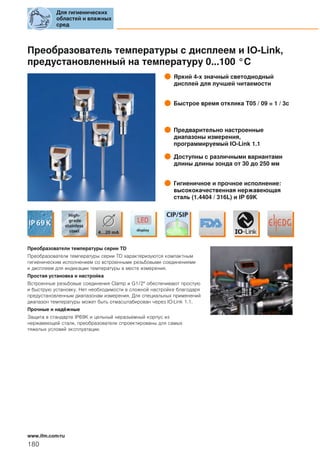 Преобразователь температуры с дисплеем и IO-Link,
предустановленный на температуру 0...100 °C
Яркий 4-х значный светодиодный
дисплей для лучшей читаемости
Быстрое время отклика T05 / 09 = 1 / 3с
Предварительно настроенные
диапазоны измерения,
программируемый IO-Link 1.1
Доступны с различными вариантами
длины длины зонда от 30 до 250 мм
Гигиеничное и прочное исполнение:
высококачественная нержавеющая
сталь (1.4404 / 316L) и IP 69K
Преобразователи температуры серии TD
Преобразователи температуры серии TD характеризуются компактным
гигиеническим исполнением со встроенными резьбовыми соединениями
и дисплеем для индикации температуры в месте измерения.
Простая установка и настройка
Встроенные резьбовые соединения Сlamp и G1/2" обеспечивают простую
и быструю установку. Нет необходимости в сложной настройке благодаря
предустановленным диапазонам измерения. Для специальных применений
диапазон температуры может быть отмасштабирован через IO-Link 1.1.
Прочные и надёжные
Защита в стандарте IP69K и цельный неразьемный корпус из
нержавеющей стали, преобразователи спроектированы для самых
тяжелых условий эксплуатации.
Для гигиенических
областей и влажных
сред
180
www.ifm.com/ru
 