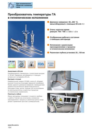 Преобразователь температуры ТА
в гигиеническом исполнении
Диапазон измерения -50...200 °C,
масштабируемый с помощью IO-Link 1.1
Очень короткое время
реакции: T05 / T09 = < 0.5 с / < 2 с
Отображение рабочего состояния
с помощью светодиода
Исполнения с различными
присоединениями к процессу
в гигиеническом исполнении
Различная глубина установки 25...150 мм
Аналоговый и IO-Link
Преобразователь температуры с аналоговым выходом
4...20 мA. Параметры настраиваются с помощью
встроенного интерфейса IO-Link.
Быстрый и точный
Измерительный элемент Pt1000, класса А, обладает
высокой точностью благодаря заводской калибровке.
Кроме широкого диапазона измерения, преимуществом
является исключительно малая инерционность.
Благодаря этому, датчик подходит для использования
во всех высокоточных скоростных процессах
в гигиенических применениях.
Понятный и гибкий
Яркие светодиоды показывают готовность прибора
к работе. Компактное исполнение, встроенное
присоединение к процессу и различные длины зонда
делают применение простым и универсальным.
Для гигиенических
областей и влажных
сред
184
www.ifm.com/ru
 