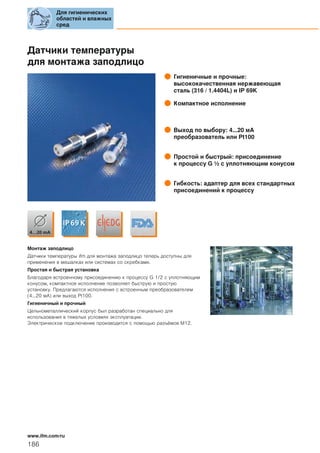 Датчики температуры
для монтажа заподлицо
Гигиеничные и прочные:
высококачественная нержавеющая
сталь (316 / 1.4404L) и IP 69K
Компактное исполнение
Выход по выбору: 4...20 мA
преобразователь или Pt100
Простой и быстрый: присоединение
к процессу G ½ с уплотняющим конусом
Гибкость: адаптер для всех стандартных
присоединений к процессу
Монтаж заподлицо
Датчики температуры ifm для монтажа заподлицо теперь доступны для
применения в мешалках или системах со скребками.
Простая и быстрая установка
Благодаря встроенному присоединению к процессу G 1/2 с уплотняющим
конусом, компактное исполнение позволяет быструю и простую
установку. Предлагаются исполнения с встроенным преобразователем
(4...20 мA) или выход Pt100.
Гигиеничный и прочный
Цельнометаллический корпус был разработан специально для
использования в тяжелых условиях эксплуатации.
Электрическое подключение производится с помощью разъёмов М12.
Для гигиенических
областей и влажных
сред
186
www.ifm.com/ru
 