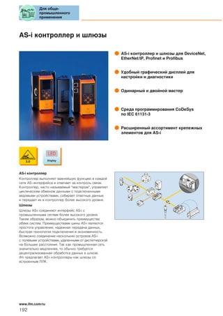 AS-i контроллер и шлюзы
AS-i контроллер и шлюзы для DeviceNet,
EtherNet/IP, Profinet и Profibus
Удобный графический дисплей для
настройки и диагностики
Одинарный и двойной мастер
Среда программирования CoDeSys
по IEC 61131-3
Расширенный ассортимент крепежных
элементов для AS-i
AS-i контроллер
Контроллер выполняет важнейшую функцию в каждой
сети AS–интерфейса и отвечает за контроль связи.
Контроллер, часто называемый “мастером”, управляет
циклическим обменом данными с подключенными
ведомыми устройствами, собирает ответные данные
и передает их в контроллер более высокого уровня.
Шлюзы
Шлюзы AS-i соединяют интерфейс AS-i с
промышленными сетями более высокого уровня.
Таким образом, можно объединить преимущества
обеих систем. Преимуществами шины AS-i являются
простота управления, надежная передача данных,
быстрая технология подключения и экономичность.
Возможно соединение нескольких островов AS-i
с полевыми устройствами, удаленными от диспетчерской
на большие расстояния. Так как промышленная сеть
значительно медленнее, то обычно требуется
децентрализованная обработка данных в шлюзе.
ifm предлагает AS-i контроллеры как шлюзы со
встроенным ПЛК.
Для обще-
промышленного
применения
192
www.ifm.com/ru
 