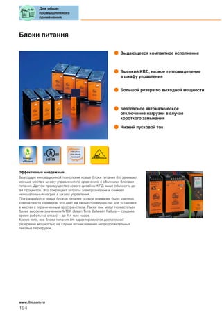 Блоки питания
Выдающееся компактное исполнение
Высокий КПД, низкое тепловыделение
в шкафу управления
Большой резерв по выходной мощности
Безопасное автоматическое
отключение нагрузки в случае
короткого замыкания
Низкий пусковой ток
Эффективный и надежный
Благодаря инновационной технологии новые блоки питания ifm занимают
меньше места в шкафу управления по сравнению с обычными блоками
питания. Дргуое преимущество нового дизайна: КПД выше обычного, до
94 процентов. Это сокращает затраты электроэнергии и снижает
нежелательный нагрев в шкафу управления.
При разработке новых блоков питания особое внимание было уделено
компактности размеров, что дает им явные преимущества для установки
в местах с ограниченным пространством. Также они могут похвастаться
более высоким значением MTBF (Mean Time Between Failure — среднее
время работы на отказ) — до 1,4 млн часов.
Кроме того, все блоки питания ifm характеризуются достаточной
резервной мощностью на случай возникновения непродолжительных
пиковых перегрузок.
Для обще-
промышленного
применения
194
www.ifm.com/ru
 