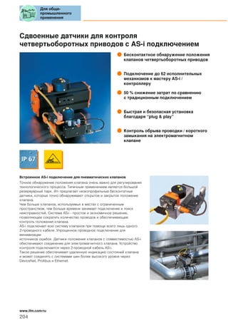 Сдвоенные датчики для контроля
четвертьоборотных приводов с AS-i подключением
Бесконтактное обнаружение положения
клапанов четвертьоборотных приводов
Подключение до 62 исполнительных
механизмов к мастеру AS-i /
контроллеру
50 % снижение затрат по сравнению
с традиционным подключением
Быстрая и безопасная установка
благодаря “plug & play”
Контроль обрыва проводки / короткого
замыкания на электромагнитном
клапане
Встроенное AS-i подключение для пневматических клапанов
Точное обнаружение положения клапана очень важно для регулирования
технологического процесса. Типичным применением является большой
резервуарный парк. ifm предлагает низкопрофильные бесконтатные
датчики, которые точно обнаруживают открытое и закрытое положение
клапана.
Чем больше клапанов, используемых в местах с ограниченным
пространством, тем больше времени занимает подключение и поиск
неисправностей. Система AS-i - простое и экономичное решение,
позволяющее сократить количество проводов и обеспечивающее
контроль положения клапана.
AS-i подключает всю систему клапанов при помощи всего лишь одного
2-проводного кабеля. Упрощенное проводное подключение для
минимизации
источников ошибок. Датчики положения клапанов с совместимостью AS-i
обеспечивают соединение для электромагнитного клапана. Устройство
контроля подключается через 2-проводной кабель AS-i.
Такое решение обеспечивает удаленную индикацию состояний клапана
и может соединять с системами шин более высокого уровня через
DeviceNet, Profibus и Ethernet.
Для обще-
промышленного
применения
204
www.ifm.com/ru
 