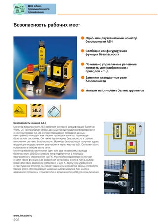 Безопасность рабочих мест
Одно- или двухканальный монитор
безопасности AS-i
Свободно конфигурируемая
функция безопасности
Позитивно управляемые релейные
контакты для разблокировки
приводов и т. д.
Заменяет стандартные реле
безопасности
Монтаж на DIN-рейке без инструментов
Безопасность на шине AS-i
Монитор безопасности AS-i работает согласно спецификации Safety at
Work. Он контролирует обмен данными между модулями безопасности
и контроллерами AS-i. В случае прерывания передачи данных,
неисправности модуля или обрыва проводки монитор гарантирует
безопасное состояние. Он также гарантирует безопасность в случае
включения системы безопасности. Монитор безопасности получает адрес
модуля для осуществления диагностики через мастер AS-i. Он может быть
установлен в любом месте сети.
Монитор безопасности имеет один или два независимых выхода
безопасности (OSSD), которые конфигурируются с помощью
программного обеспечения на ПК. Настройка параметров включает
в себя такие функции, как аварийная остановка, кнопка пуска, выбор
вида категории аварийной остановки 0 или 1, двуручное управление
и приглушение (muting). Он может заменить множество разных устройств.
Кроме этого, ifm предлагает широкий выбор модулей AS-i, кнопки
аварийной остановки с подсветкой и возможности удобного подключения.
Для обще-
промышленного
применения
206
www.ifm.com/ru
 