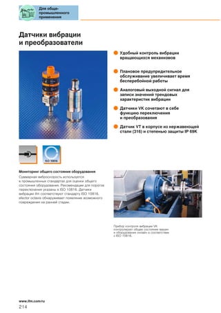 Датчики вибрации
и преобразователи
Удобный контроль вибрации
вращающихся механизмов
Плановое предупредительное
обслуживание увеличивает время
бесперебойной работы
Аналоговый выходной сигнал для
записи значений трендовых
характеристик вибрации
Датчики VK сочетают в себе
функцию переключения
и преобразования
Датчик VT в корпусе из нержавеющей
стали (316) и степенью защиты IP 69K
Мониторинг общего состояния оборудования
Суммарная виброскорость используется
в промышленных стандартах для оценки общего
состояния оборудования. Рекомендации для порогов
переключения указаны в ISO 10816. Датчики
вибрации ifm соответствуют стандарту ISO 10816.
efector octavis обнаруживает появляние возможного
повреждения на ранней стадии.
Прибор контроля вибрации VK
контролирует общее состояние машин
и оборудования онлайн в соответствии
с ISO 10816.
Для обще-
промышленного
применения
214
www.ifm.com/ru
 