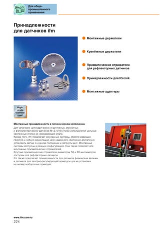 Принадлежности
для датчиков ifm
Монтажные держатели
Крепёжные держатели
Призматические отражатели
для рефлекторных датчиков
Принадлежности для IO-Link
Монтажные адаптеры
Монтажные принадлежности в гигиеническом исполнении
Для установки цилиндрических индуктивных, емкостных
и фотоэлектрических датчиков M12, M18 и M30 используются цельные
крепежные уголки из нержавеющей стали.
Кроме того, ifm предлагает монтажные системы, обеспечивающие
простую и гибкую ориентацию. Для надежного крепления достаточно
установить датчик в нужном положении и затянуть винт. Монтажные
системы доступны в разных конфигурациях. Они также подходят для
монтажных призматических отражателей.
Круглые призматические отражатели диаметром 50 и 80 миллиметров
доступны для рефлекторных датчиков.
ifm также предлагает принадлежности для датчиков физических величин
и датчиков для запорно-регулирующей арматуры для их установки
на четвертьоборотных приводах.
Для обще-
промышленного
применения
224
www.ifm.com/ru
 