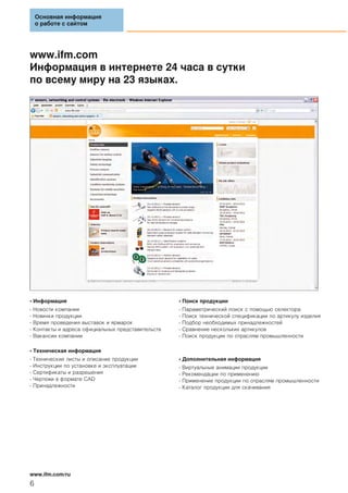 www.ifm.com
Информация в интернете 24 часа в сутки
по всему миру на 23 языках.
• Информация
- Новости компании
- Новинки продукции
- Время проведения выставок и ярмарок
- Контакты и адреса официальных представительств
- Вакансии компании
• Техническая информация
- Технические листы и описание продукции
- Инструкции по установке и эксплуатации
- Сертификаты и разрешения
- Чертежи в формате CAD
- Принадлежности
• Поиск продукции
- Параметрический поиск с помощью селектора
- Поиск технической спецификации по артикулу изделия
- Подбор необходимых принадлежностей
- Сравнение нескольких артикулов
- Поиск продукции по отраслям промышленности
• Дополнительная информация
- Виртуальные анимации продукции
- Рекомендации по применению
- Применение продукции по отраслям промышленности
- Каталог продукции для скачивания
Основная информация
о работе с сайтом
www.ifm.com/ru
6
 