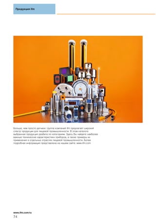 Больше, чем просто датчики: группа компаний ifm предлагает широкий
спектр продукции для пищевой промышленности. В этом каталоге
выбранная продукция разбита по категориям. Здесь Вы найдете наиболее
важные технические характеристики приборов, а также примеры их
применения в отдельных отраслях пищевой промышленности. Более
подробная информация представлена на нашем сайте: www.ifm.com
Продукция ifm
74
www.ifm.com/ru
 