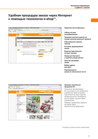 Основная информация
о работе с сайтом
7
Удобная процедура заказа через Интернет
с помощью технологии e-shop**.
Надежная аутентификация
Гибкая система
ценообразования
Проверка наличия изделий на
складе в режиме реального времени
Персональные корзины
заказов
Контроль формирования
заказа
Ведение персональной
истории заказов
Форма для быстрого
и удобного ввода данных
Простая процедура
заказа
Выбор адреса
доставки
Подтверждение
заказа по электронной почте
Примеры применения
продукции ifm
Технология автоматизации
ifm используется для применения
в различных видах установок
практически во всех отраслях
промышленности. Посмотрите,
как ifm может улучшить Ваше
производство.
Примеры применений смотрите
на нашем сайте:
www.ifm.com/ru/applications
**K вашим услугам вo многих странах мира.
 