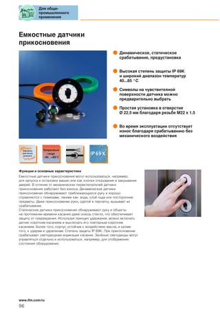Емкостные датчики
прикосновения
Динамическое, статическое
срабатывание, предустановка
Высокая степень защиты IP 69K
и широкий диапазон температур
40...85 °C
Символы на чувствителной
поверхности датчика можно
предварительно выбрать
Простая установка в отверстие
Ø 22.5 мм благодаря резьбе M22 x 1.5
Во время эксплуатации отсутствует
износ благодаря срабатыванию без
механического воздействия
Функции и основные характеристики
Емкостные датчики прикосновения могут использоваться, например,
для запуска и остановки машин или как кнопки открывания и закрывания
дверей. В отличие от механических переключателей датчики
прикосновения работают без износа. Динамические датчики
прикосновения обнаруживают приближающуюся руку и хорошо
справляются с помехами, такими как: вода, слой льда или посторонние
предметы. Даже прикосновение руки, одетой в перчатку, вызывает их
срабатывание.
Статические датчики прикосновения обнаруживают руку и объекты
на протяжении времени касания даже сквозь стекло, что обеспечивает
защиту от повреждения. Используя принцип удержания, можно включать
датчик коротким касанием и выключать его повторным коротким
касанием. Более того, корпус устойчив к воздействию масла, и кроме
того, к ударам и царапинам. Степень защиты IP 69K. При прикосновении
срабатывает светодиодная индикация касания. Зелёные светодиоды могут
управляться отдельно и использоваться, например, для отображения
состояния оборудования.
Для обще-
промышленного
применения
96
www.ifm.com/ru
 