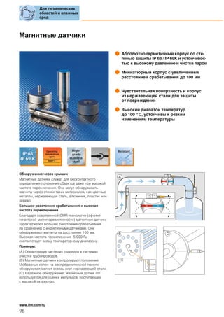Магнитные датчики
Абсолютно герметичный корпус со сте-
пенью защиты IP 68 / IP 69K и устойчивос-
тью к высокому давлению и чистке паром
Миниатюрный корпус с увеличенным
расстоянием срабатывания до 100 мм
Чувствительная поверхность и корпус
из нержавеющей стали для защиты
от повреждений
Высокий диапазон температур
до 100 °C, устойчивы к резким
изменениям температуры
Обнаружение через крышки
Магнитные датчики служат для бесконтактного
определения положения объектов даже при высокой
частоте переключения. Они могут обнаруживать
магниты через стенки таких материалов, как цветные
металлы, нержавеющая сталь, алюминий, пластик или
дерево.
Большое расстояние срабатывания и высокая
частота переключения
Благодаря современной GMR-технологии (эффект
гигантской магниторезистивности) магнитные датчики
характеризуют большие расстояния срабатывания
по сравнению с индуктивными датчиками. Они
обнаруживают магниты на расстоянии 100 мм.
Высокая частота переключения 5,000 Гц
соответствует всему температурному диапазону.
Примеры:
(A) Обнаружение чистящих снарядов в системах
очистки трубопроводов.
(B) Магнитные датчики контролируют положение
U-образных колен на распределительной панели
обнаруживая магнит сквозь лист нержавеющей стали.
(C) Надежное обнаружение: магнитный датчик ifm
используется для оценки импульсов, поступающих
с высокой скоростью.
S N
Для гигиенических
областей и влажных
сред
98
www.ifm.com/ru
 
