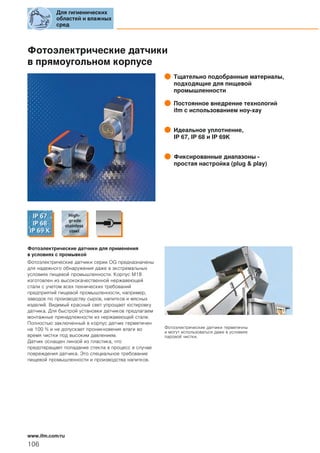 Фотоэлектрические датчики
в прямоугольном корпусе
Тщательно подобранные материалы,
подходящие для пищевой
промышленности
Постоянное внедрение технологий
ifm с использованием ноу-хау
Идеальное уплотнение,
IP 67, IP 68 и IP 69K
Фиксированные диапазоны -
простая настройка (plug & play)
Фотоэлектрические датчики для применения
в условиях с промывкой
Фотоэлектрические датчики серии OG предназначены
для надежного обнаружения даже в экстремальных
условиях пищевой промышленности. Корпус M18
изготовлен из высококачественной нержавеющей
стали с учетом всех технических требований
предприятий пищевой промышленности, например,
заводов по производству сыров, напитков и мясных
изделий. Видимый красный свет упрощает юстировку
датчика. Для быстрой установки датчиков предлагаем
монтажные принадлежности из нержавеющей стали.
Полностью заключенный в корпус датчик герметичен
на 100 % и не допускает проникновения влаги во
время чистки под высоким давлением.
Датчик оснащен линзой из пластика, что
предотвращает попадание стекла в процесс в случае
повреждения датчика. Это специальное требование
пищевой промышленности и производства напитков.
Фотоэлектрические датчики герметичны
и могут использоваться даже в условиях
паровой чистки.
Для гигиенических
областей и влажных
сред
106
www.ifm.com/ru
 