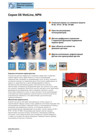 Серия O6 WetLine, NPN
Стальной корпус со степенью защиты
IP 65 / IP 67 / IP 68 / IP 69K
Простая регулировка
потенциометром
Датчик диффузного отражения
с надежной функцией подавления
заднего фона
Цвет объекта не влияет на
диапазон датчика
Другие исполнения: рефлекторный
датчик или однолучевой датчик
Хорошие оптические характеристики
Улучшенные датчики диффузного отражения эффективно подавляют
помехи заднего фона. Даже объекты с сильно отражающими
поверхностями, например, из нержавеющей стали, не могут оказывать
негативное влияние на подавление фона. Расстояние срабатывания не
зависит от характеристик и цвета обнаруживаемого объекта.
Автоматическая регулировка уровня чувствительности датчика
обеспечивает оптимальное обнаружение даже при наличии пыли, дыма
или сильного отражения. Абсолютно круглое световое пятно гарантирует
равномерное распределение света в пределах светового конуса.
Отсутствие отраженного света от края светового пятна предотвращает
потенциальную угрозу взаимного влияния других оптических датчиков,
установленных поблизости. Это обеспечивает дополнительную
помехоустойчивость.
Абсолютная герметичность
Компактный датчик O6 имеет максимальную степень защиты от
проникновения твёрдых частиц и воды. Двойное уплотнение защищает оба
потенциометра настройки. Передняя панель и потенциометры встроены
заподлицо для возможности очистки от отложений. Корпус из
высококачественной нержавеющей стали имеет степень защиты IP 65 /
IP 67 / IP 68 / IP 69K. Полупрозрачный тёмный пластик корпуса
обеспечивает высокий контраст встроенных светодиодов (рабочее
состояние, точка переключения) для оптимального уровня видимости
с любого угла даже при ярком освещении. Передняя панель прибора
изготовлена из прочного пластика.
Для гигиенических
областей и влажных
сред
110
www.ifm.com/ru
 