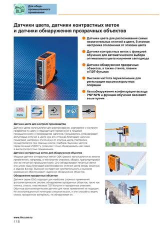 Датчики цвета, датчики контрастных меток
и датчики обнаружения прозрачных объектов
Датчики цвета для распознавания самых
незначительных отличий в цвете, 5-этапная
настройка отклонения от эталона цвета
Датчики контрастных меток с функцией
обучения для автоматического выбора
оптимального цвета излучения светодиода
Датчики обнаружения прозрачных
объектов, а также стекла, пленки
и ПЭТ-бутылок
Высокая частота переключения для
регистрации высокоскоростных
операций
Автообнаружение конфигурации выхода
PNP/NPN и функции обучения экономят
ваше время
Датчики цвета для контроля производства
Датчики цвета используются для распознавания, сортировки и контроля
предметов по цвету и подходят для применения в пищевой
промышленности и производстве напитков. Пользователь устанавливает
допустимые отличия в цвете или его оттенках благодаря наличию
пошаговой настройки отклонения от эталона цвета. Настройка
осуществляется при помощи кнопок прибора. Высокая частота
переключения 2,000 Гц позволяет точно обнаруживать цвет даже
в высокоскоростных применениях.
Датчики контрастных меток для обнаружения объектов
Мощные датчики контрастных меток O5K широко используются во многих
применениях, например, в технологиях упаковки, сборки, транспортировке
или же печатной промышленности. Они обнаруживают печатные метки
или штрих-коды благодаря распознаванию отличия цвета между мишенью
и задним фоном. Высокая контрастная чувствительность и высокое
разрешение обеспечивают надежное обнаружение объектов.
Обнаружение прозрачных объектов
Датчики серии O5G подходят для наиболее сложных применений
фотоэлектрических систем: обнаружение прозрачных объектов, таких как
пленка, стекло, пластиковые ПЭТ-бутылки и прозрачные упаковки.
Обычные фотоэлектрические датчики для таких применений не подходят.
Их эксплуатационный потенциал слишком высок, и они способны видеть
сквозь прозрачные материалы, не обнаруживая их.
Для обще-
промышленного
применения
118
www.ifm.com/ru
 
