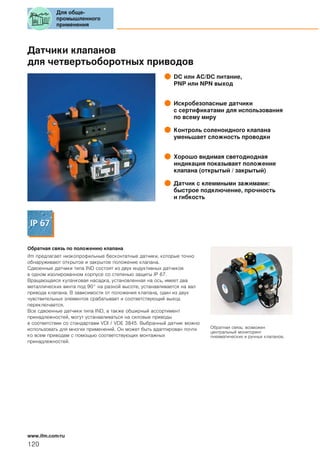 Датчики клапанов
для четвертьоборотных приводов
DC или AC/DC питание,
PNP или NPN выход
Искробезопасные датчики
с сертификатами для использования
по всему миру
Контроль соленоидного клапана
уменьшает сложность проводки
Хорошо видимая светодиодная
индикация показывает положение
клапана (открытый / закрытый)
Датчик с клеммными зажимами:
быстрое подключение, прочность
и гибкость
Обратная связь по положению кпапана
ifm предлагает низкопрофильные бесконтатные датчики, которые точно
обнаруживают открытое и закрытое положение клапана.
Сдвоенные датчики типа IND состоят из двух индуктивных датчиков
в одном изолированном корпусе со степенью защиты IP 67.
Вращающаяся кулачковая насадка, установленная на ось, имеет два
металлических винта под 90° на разной высоте, устанавливается на вал
привода клапана. В зависимости от положения клапана, один из двух
чувствительных элементов срабатывает и соответствующий выход
переключается.
Все сдвоенные датчики типа IND, а также обширный ассортимент
принадлежностей, могут устанавливаться на силовые приводы
в соответствии со стандартами VDI / VDE 3845. Выбранный датчик можно
использовать для многих применений. Он может быть адаптирован почти
ко всем приводам с помощью соответствующих монтажных
принадлежностей.
Обратная связь: возможен
центральный мониторинг
пневматических и ручных клапанов.
Для обще-
промышленного
применения
120
www.ifm.com/ru
 