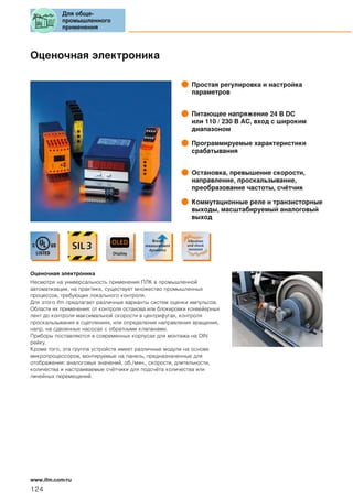 Оценочная электроника
Простая регулировка и настройка
параметров
Питающее напряжение 24 В DC
или 110 / 230 В AC, вход с широким
диапазоном
Программируемые характеристики
срабатывания
Остановка, превышение скорости,
направление, проскальзывание,
преобразование частоты, счётчик
Коммутационные реле и транзисторные
выходы, масштабируемый аналоговый
выход
Оценочная электроника
Несмотря на универсальность применения ПЛК в промышленной
автоматизации, на практике, существует множество промышленных
процессов, требующих локального контроля.
Для этого ifm предлагает различные варианты систем оценки импульсов.
Области их применения: от контроля останова или блокировки конвейерных
лент до контроля максимальной скорости в центрифугах, контроля
проскальзывания в сцеплениях, или определения направления вращения,
напр. на сдвоенных насосах с обратными клапанами.
Приборы поставляются в современных корпусах для монтажа на DIN
рейку.
Кроме того, эта группа устройств имеет различные модули на основе
микропроцессоров, монтируемые на панель, предназначенные для
отображения: аналоговых значений, об./мин., скорости, длительности,
количества и настраиваемые счётчики для подсчёта количества или
линейных перемещений.
Для обще-
промышленного
применения
124
www.ifm.com/ru
 