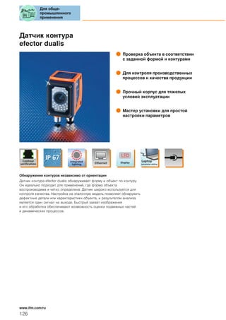 Датчик контура
efector dualis
Проверка объекта в соответствии
с заданной формой и контурами
Для контроля производственных
процессов и качества продукции
Прочный корпус для тяжелых
условий эксплуатации
Мастер установки для простой
настройки параметров
Обнаружение контуров независимо от ориентации
Датчик контура efector dualis обнаруживает форму и объект по контуру.
Он идеально подходит для применений, где форма объекта
воспроизводима и четко определена. Датчик широко используется для
контроля качества. Настройка на эталонную модель позволяет обнаружить
дефектные детали или характеристики объекта, и результатом анализа
является один сигнал на выходе. Быстрый захват изображения
и его обработка обеспечивают возможность оценки подвижных частей
и динамических процессов.
Для обще-
промышленного
применения
126
www.ifm.com/ru
 