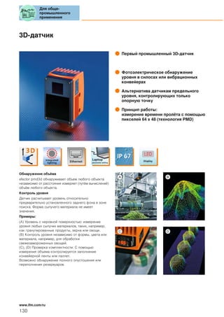 3D-датчик
Первый промышленный 3D-датчик
Фотоэлектрическое обнаружение
уровня в силосах или вибрационных
конвейерах
Альтернатива датчикам предельного
уровня, контролирующих только
опорную точку
Принцип работы:
измерение времени пролёта с помощью
пикселей 64 x 48 (технология PMD)
Обнаружение объёма
efector pmd3d обнаруживает объем любого объекта
независимо от расстояния измеряет (путём вычислений)
объём любого объекта.
Контроль уровня
Датчик расчитывает уровень относительно
предварительно установленного заднего фона в зоне
поиска. Форма сыпучего материала не имеет
значения.
Примеры:
(A) Уровень с неровной поверхностью: измерение
уровня любых сыпучих материалов, таких, например,
как гранулированные продукты, зерна или овощи.
(B) Контроль уровня независимо от формы, цвета или
материала, например, для обработки
свежезамороженных овощей.
(C), (D) Проверка комплектности: С помощью
измерения объема контролируется заполнение
конвейерной ленты или паллет.
Возможно обнаружение полного опустошения или
переполнения резервуаров.
Для обще-
промышленного
применения
130
www.ifm.com/ru
 