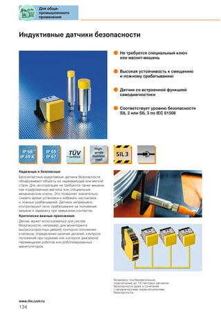 Индуктивные датчики безопасности
Не требуется специальный ключ
или магнит-мишень
Высокая устойчивость к смещению
и ложному срабатыванию
Датчик со встроенной функцией
самодиагностики
Соответствует уровню безопасности
SIL 2 или SIL 3 по IEC 61508
Надежные и безопасные
Бесконтактные индуктивные датчики безопасности
обнаруживают объекты из нержавеющей или мягкой
стали. Для эксплуатации не требуются такие мишени,
как кодированные магниты или специальные
механические ключи. Это позволяет значительно
снизить время установки и избежать нестыковок
и ложных срабатываний. Датчики непрерывно
контролируют окно срабатывания на положение
мишени и задержку при замыкании контактов.
Критически важные приложения
Датчик может использоваться для систем
безопасности, например, для мониторинга
высокоскоростных дверей, контроля положения
клапанов, определения наличия деталей, контроля
положений при подъеме или контроля диапазона
перемещения роботов или роботизированных
манипуляторов.
Возможно последовательное
подключение до 10 тактовых датчиков
безопасности даже в сочетании
с механическими переключателями
безопасности.
Для обще-
промышленного
применения
134
www.ifm.com/ru
 