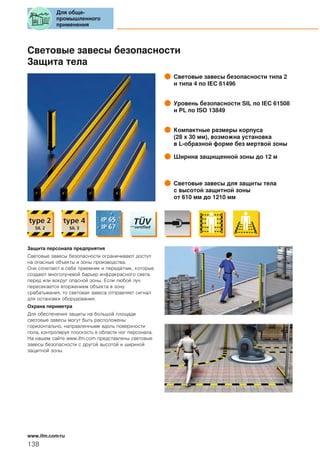 Световые завесы безопасности
Защита тела
Световые завесы безопасности типа 2
и типа 4 по IEC 61496
Уровень безопасности SIL по IEC 61508
и PL по ISO 13849
Компактные размеры корпуса
(28 x 30 мм), возможна установка
в L-образной форме без мертвой зоны
Ширина защищенной зоны до 12 м
Световые завесы для защиты тела
с высотой защитной зоны
от 610 мм до 1210 мм
Защита персонала предприятия
Световые завесы безопасности ограничивают доступ
на опасные объекты и зоны производства.
Они сочетают в себе приемник и передатчик, которые
создают многолучевой барьер инфракрасного света
перед или вокруг опасной зоны. Если любой луч
пересекается вторжением объекта в зону
срабатывания, то световая завеса отправляет сигнал
для остановки оборудования.
Охрана периметра
Для обеспечения защиты на большой площади
световые завесы могут быть расположены
горизонтально, направленными вдоль поверхности
пола, контролируя плоскость в области ног персонала.
На нашем сайте www.ifm.com представлены световые
завесы безопасности с другой высотой и шириной
защитной зоны.
Для обще-
промышленного
применения
138
www.ifm.com/ru
 