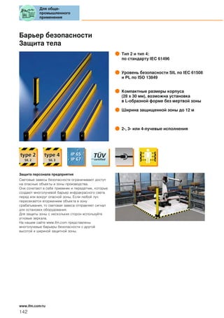 Барьер безопасности
Защита тела
Тип 2 и тип 4:
по стандарту IEC 61496
Уровень безопасности SIL по IEC 61508
и PL по ISO 13849
Компактные размеры корпуса
(28 x 30 мм), возможна установка
в L-образной форме без мертвой зоны
Ширина защищенной зоны до 12 м
2-, 3- или 4-лучевые исполнения
Защита персонала предприятия
Световые завесы безопасности ограничивают доступ
на опасные объекты и зоны производства.
Они сочетают в себе приемник и передатчик, которые
создают многолучевой барьер инфракрасного света
перед или вокруг опасной зоны. Если любой луч
пересекается вторжением объекта в зону
срабатывания, то световая завеса отправляет сигнал
для остановки оборудования.
Для защиты зоны с нескольких сторон используйте
угловые зеркала.
На нашем сайте www.ifm.com представлены
многолучевые барьеры безопасности с другой
высотой и шириной защитной зоны.
Для обще-
промышленного
применения
142
www.ifm.com/ru
 