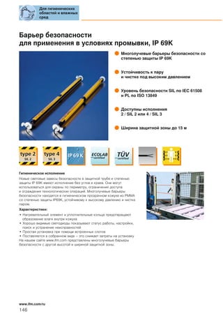 Барьер безопасности
для применения в условиях промывки, IP 69K
Многолучевые барьеры безопасности со
степенью защиты IP 69K
Устойчивость к пару
и чистке под высоким давлением
Уровень безопасности SIL по IEC 61508
и PL по ISO 13849
Доступны исполнения
2 / SIL 2 или 4 / SIL 3
Ширина защитной зоны до 15 м
Гигиеническое исполнение
Новые световые завесы безопасности в защитной трубе и степенью
защиты IP 69K имеют исполнение без углов и краев. Они могут
использоваться для охраны по периметру, ограничения доступа
и ограждения технологических операций. Многолучевые барьеры
безопасности находятся в гигиеническом прозрачном кожухе из PMMA
со степенью защиты IP69K, устойчивому к высокому давлению и чистке
паром.
Характеристики:
• Нагревательный элемент и уплотнительные кольца предотвращают
образование влаги внутри кожуха
• Хорошо видимые светодиоды показывают статус работы, настройки,
поиск и устранение неисправностей
• Простая установка при помощи встроенных слотов
• Поставляется в собранном виде – это снижает затраты на установку
На нашем сайте www.ifm.com представлены многолучевые барьеры
безопасности с другой высотой и шириной защитной зоны.
Для гигиенических
областей и влажных
сред
146
www.ifm.com/ru
 