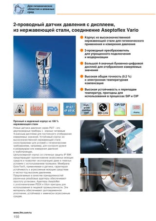 2-проводный датчик давления с дисплеем,
из нержавеющей стали, соединение Aseptoflex Vario
Корпус из высококачественной
нержавеющей стали для гигиенического
применения и измерения давления
2-проводный преобразователь
для упрощенного подключения
и модернизации
Большой 4-значный буквенно-цифровой
дисплей для отображения измеряемых
значений
Высокая общая точность (0.2 %)
и электронная температурная
компенсация
Высокая устойчивость к перепадам
температур, пригодны для
использования в процессах SIP и CIP
Прочный и надежный корпус из 100 %
нержавеющей стали
Новые датчики давления серии PI27 - это
двухпроводные приборы с хорошо читаемым
4-значным дисплеем для постоянного отображения
измеряемых значений. Устойчивый корпус из
высококачественной нержавеющей стали
сконструирован для условий с гигиеническими
требованиями, например, для контроля уровня
в резервуарах или измерения давления
в трубопроводах.
Цельносварной корпус со степенью защиты IP 69K
предотвращает проникновение агрессивных моющих
средств и позволяет эксплуатацию даже в тяжелых
условиях с использованием промывки. Мембрана
Gore-Tex®, применяемая в датчике, гарантирует
устойчивость к агрессивным моющим средствам
и чистке под высоким давлением.
Предлагаемые в качестве принадлежностей
различные резьбовые адаптеры обеспечивают
простоту установки. Адаптеры Aseptoflex
с уплотненителями PEEK и Viton пригодны для
использования в пищевой промышленности. Эти
материалы обеспечивают долговременное
уплотнение, устойчивое к химически агрессивным
средам.
Для гигиенических
областей и влажных
сред
150
www.ifm.com/ru
 