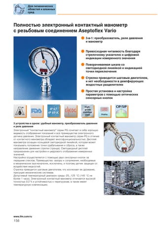 Полностью электронный контактный манометр
с резьбовым соединением Aseptoflex Vario
3-в-1: преобразователь, реле давления
и манометр
Превосходная читаемость благодаря
стрелочному указателю и цифровой
индикации измеренного значения
Поворачиваемая шкала со
светодиодной линейкой и индикацией
точки переключения
Стрелка приводится шаговым двигателем,
и нет необходимости в демпфирующих
жидостных разделителях
Простая установка и настройка
параметров с помощью оптических
сенсорных кнопок
3 устройства в одном: удобный манометр, преобразователь давления
и реле давления
Электронный “контактный манометр” серии PG сочетает в себе хорошую
видимость отображения показаний и все преимущества электронного
датчика давления. Электронный контактный манометр серии PG в отличие
от контактного манометра обладает многофункциональностью. Дисплей
манометра оснащен кольцевой светодиодной линейкой, которая может
показывать положение точки срабатывания и сброса, а также
направление движения стрелки (тренда). Светодиодный дисплей
предназначен для настройки и цифрового отображения измеренных
значений.
Настройка осуществляется с помощью двух сенсорных кнопок за
передним стеклом. Преимущество: зазоры и сопряжения, необходимые
в механических выключателях, исключены, и поэтому датчик защищен от
воздействия жидкостей.
Стрелка приводится шаговым двигателем, что исключает ее дрожание,
присущее механическим системам.
Допустимый температурный диапазон среды -25...125 °C (145 °C не
более 1 часа). Электронный контактный манометр отличается высокой
точностью 0.2 % и устойчивостью к перегрузкам, а также имеет
температурную компенсацию.
Для гигиенических
областей и влажных
сред
156
www.ifm.com/ru
 