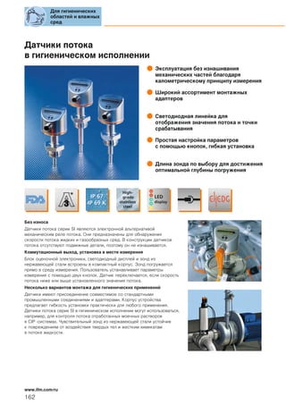 Датчики потока
в гигиеническом исполнении
Эксплуатация без изнашивания
механических частей благодаря
калометрическому принципу измерения
Широкий ассортимент монтажных
адаптеров
Светодиодная линейка для
отображения значения потока и точки
срабатывания
Простая настройка параметров
с пoмощью кнопок, гибкая установка
Длина зонда по выбору для достижения
оптимальной глубины погружения
Без износа
Датчики потока серии SI являются электронной альтернативой
механическим реле потока. Они предназначены для обнаружения
скорости потока жидких и газообразных сред. В конструкции датчиков
потока отсутствуют подвижные детали, поэтому он не изнашивается.
Коммутационный выход, установка в месте измерения
Блок оценочной электроники, светодиодный дисплей и зонд из
нержавеющей стали встроены в компактный корпус. Зонд погружается
прямо в среду измерения. Пользователь устанавливает параметры
измерения с помощью двух кнопок. Датчик переключается, если скорость
потока ниже или выше установленного значения потока.
Несколько вариантов монтажа для гигиенических применений
Датчики имеют присоединение совместимое со стандартными
промышленными соединениями и адаптерами. Корпус устройства
предлагает гибкость установки практически для любого применения.
Датчики потока серии SI в гигиеническом исполнении могут использоваться,
например, для контроля потока отработанных моечных растворов
в CIP -системах. Чувствительный зонд из нержавеющей стали устойчив
к повреждениям от воздействия твердых тел и жестким химикатам
в потоке жидкости.
Для гигиенических
областей и влажных
сред
162
www.ifm.com/ru
 