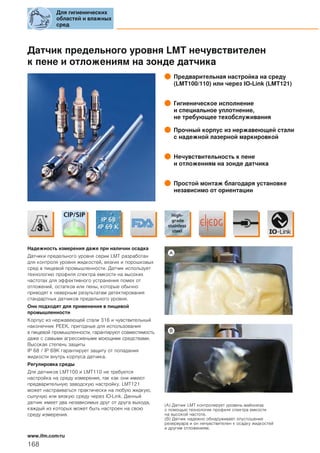 Датчик предельного уровня LMT нечувствителен
к пене и отложениям на зонде датчика
Предварительная настройка на среду
(LMT100/110) или через IO-Link (LMT121)
Гигиеническое исполнение
и специальное уплотнение,
не требующее техобслуживания
Прочный корпус из нержавеющей стали
с надежной лазерной маркировкой
Нечувствительность к пене
и отложениям на зонде датчика
Простой монтаж благодаря установке
независимо от ориентации
Надежность измерения даже при наличии осадка
Датчики предельного уровня серии LMT разработан
для контроля уровня жидкостей, вязких и порошковых
сред в пищевой промышленности. Датчик использует
технологию профиля спектра емкости на высоких
частотах для эффективного устранения помех от
отложений, остатков или пены, которые обычно
приводят к неверным результатам детектирования
стандартных датчиков предельного уровня.
Они подходят для применения в пищевой
промышленности
Корпус из нержавеющей стали 316 и чувствительный
наконечник PEEK, пригодные для использования
в пищевой промышленности, гарантируют совместимость
даже с самыми агрессивными моющими средствами.
Высокая степень защиты
IP 68 / IP 69K гарантирует защиту от попадания
жидкости внутрь корпуса датчика.
Регулировка среды
Для датчиков LMT100 и LMT110 не требуется
настройка на среду измерения, так как они имеют
предварительную заводскую настройку. LMT121
может настраиваться практически на любую жидкую,
сыпучую или вязкую среду через IO-Link. Данный
датчик имеет два независимых друг от друга выхода,
каждый из которых может быть настроен на свою
среду измерения.
(A) Датчик LMT контролирует уровень майонеза
с помощью технологии профиля спектра емкости
на высокой частоте.
(B) Датчик надежно обнаруживает опустошение
резервуара и он нечувствителен к осадку жидкостей
и другим отложениям.
Для гигиенических
областей и влажных
сред
168
www.ifm.com/ru
 