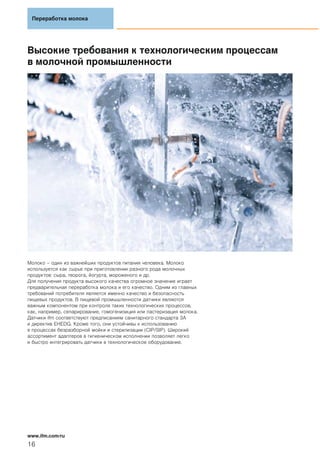Высокие требования к технологическим процессам
в молочной промышленности
Молоко – один из важнейших продуктов питания человека. Молоко
используется как сырье при приготовлении разного рода молочных
продуктов: сыра, творога, йогурта, мороженого и др.
Для получения продукта высокого качества огромное значение играет
предварительная переработка молока и его качество. Одним из главных
требований потребителя является именно качество и безопасность
пищевых продуктов. В пищевой промышленности датчики являются
важным компонентом при контроле таких технологических процессов,
как, например, сепарирование, гомогенизиция или пастеризация молока.
Датчики ifm соответствуют предписаниям санитарного стандарта 3A
и директив EHEDG. Кроме того, они устойчивы к использованию
в процессах безразборной мойки и стерилизации (CIP/SIP). Широкий
ассортимент адаптеров в гигиеническом исполнении позволяет легко
и быстро интегрировать датчики в технологическое оборудование.
Переработка молока
16
www.ifm.com/ru
 