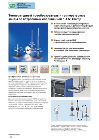 Температурный преобразователь и температурные
зонды со встроенным соединением 1-1.5" Clamp
В сочетании с температурным преобра-
зователем зондовый датчик функционирует
как программируемый преобразователь
Исполнения датчиков для разных
температурных диапазонов
Компактный корпус М12
с технологией подключения ecolink
Цельные зонды в гигиеническом
исполнении для измерений температуры
Превосходная динамика срабатывания
и высокая точность благодаря элементу
Pt100 класса A
Преобразователь для зондовых датчиков
Инновационный и очень компактный температурный
преобразователь легко подключается к зондовому
датчику через разъем М12 и позволяет использовать
его как программируемый преобразователь. Таким
образом, исключаются ошибки подключения,
возможные на винтовых клеммах, и предотвращается
проникновение жидкостей. Встроенный светодиод
показывает рабочее состояние в месте проведения
измерения.
Встроенные соединения Clamp
Для датчиков температуры серии TM48 не требуется
отдельный гигиенический адаптер. Цельный зонд со
встроенным соединением Clamp исключает попадание
загрязнений. Тонкий измерительный зонд 6 мм
гарантирует T05 = 1 с. и T09 = 3 с., обеспечивая
высокую повторяемость результатов измерений.
Слева: Традиционные измерительные преобразователи,
встриваемые в датчик, бывают обычно крупных размеров
и негерметичны. По середине: температурный
преобразователь для прямого монтажа. Справа:
температурный преобразователь для внешней установки.
Для обще-
промышленного
применения
174
www.ifm.com/ru
 