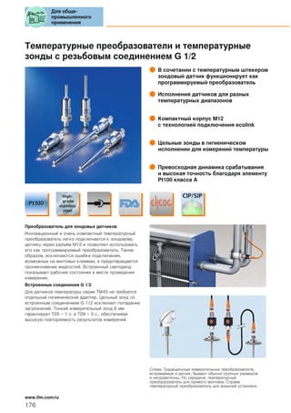 Температурные преобразователи и температурные
зонды с резьбовым соединением G 1/2
В сочетании с температурным штекером
зондовый датчик функционирует как
программируемый преобразователь
Исполнения датчиков для разных
температурных диапазонов
Компактный корпус М12
с технологией подключения ecolink
Цельные зонды в гигиеническом
исполнении для измерений температуры
Превосходная динамика срабатывания
и высокая точность благодаря элементу
Pt100 класса A
Преобразователь для зондовых датчиков
Инновационный и очень компактный температурный
преобразователь легко подключается к зондовому
датчику через разъём М12 и позволяет использовать
его как программируемый преобразователь. Таким
образом, исключаются ошибки подключения,
возможные на винтовых клеммах, и предотвращается
проникновение жидкостей. Встроенный светодиод
показывает рабочее состояние в месте проведения
измерения.
Встроенные соединения G 1/2
Для датчиков температуры серии TM45 не требуется
отдельный гигиенический адаптер. Цельный зонд со
встроенным соединением G 1/2 исключает попадание
загрязнений. Тонкий измерительный зонд 6 мм
гарантирует T05 = 1 с. и T09 = 3 с., обеспечивая
высокую повторяемость результатов измерений.
Слева: Традиционные измерительные преобразователи,
встриваемые в датчик, бывают обычно крупных размеров
и негерметичны. По середине: температурный
преобразователь для прямого монтажа. Справа:
температурный преобразователь для внешней установки.
Для обще-
промышленного
применения
176
www.ifm.com/ru
 